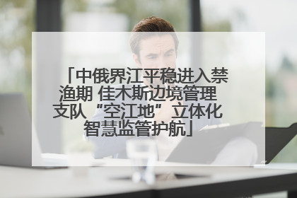 中俄界江平稳进入禁渔期 佳木斯边境管理支队“空江地”立体化智慧监管护航